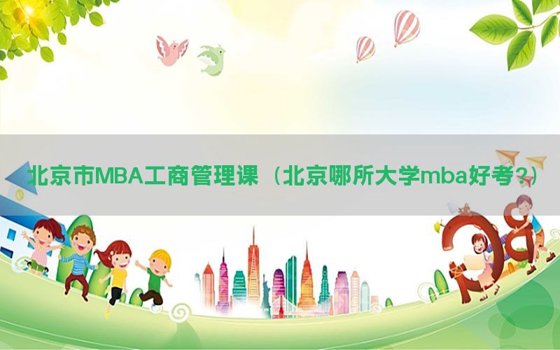 北京市MBA工商管理课（北京哪所大学mba好考?）